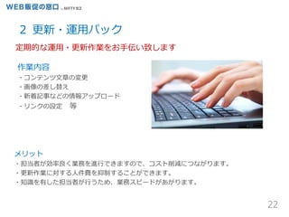 22
２ 更新・運用パック
メリット
・担当者が効率良く業務を進行できますので、コスト削減につながります。
・更新作業に対する人件費を抑制することができます。
・知識を有した担当者が行うため、業務スピードがあがります。
作業内容
・コンテンツ文章の変更
・画像の差し替え
・新着記事などの情報アップロード
・リンクの設定 等
定期的な運用・更新作業をお手伝い致します
 