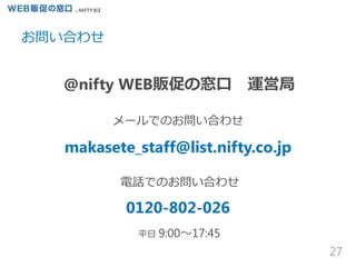 @nifty WEB販促の窓口 運営局
お問い合わせ
27
メールでのお問い合わせ
makasete_staff@list.nifty.co.jp
電話でのお問い合わせ
0120-802-026
平日 9:00～17:45
 