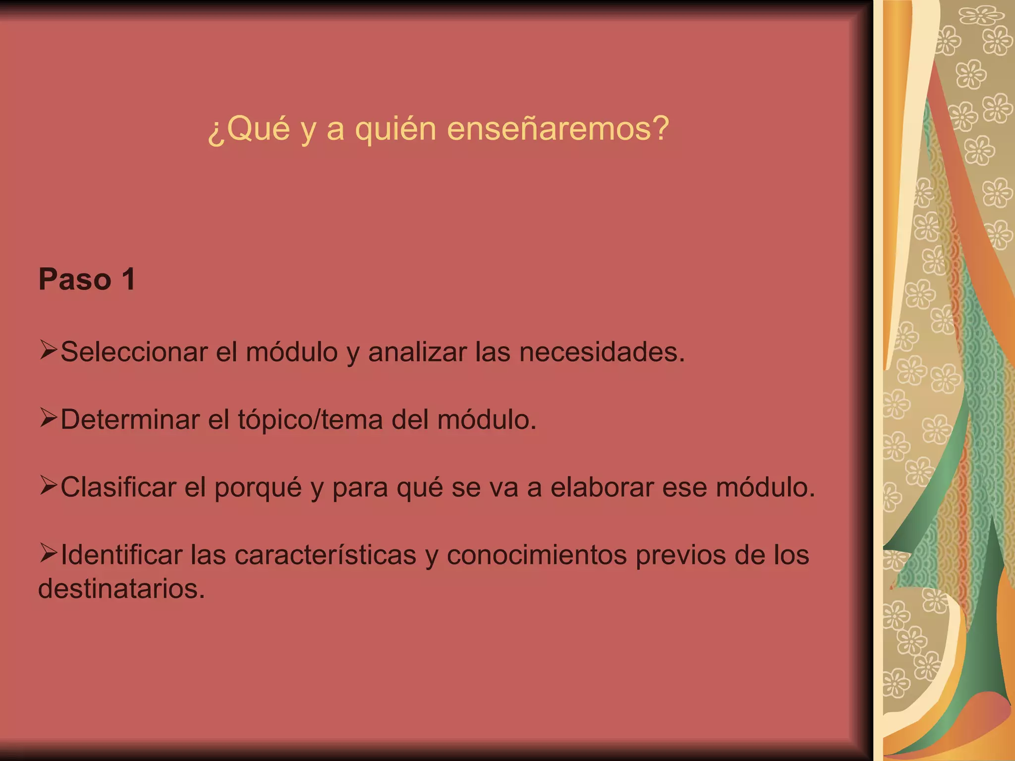 Paso 1 Seleccionar el módulo y analizar las necesidades. Determinar el tópico/tema del módulo. Clasificar el porqué y para qué se va a elaborar ese módulo. Identificar las características y conocimientos previos de los destinatarios. ¿Qué y a quién enseñaremos? 