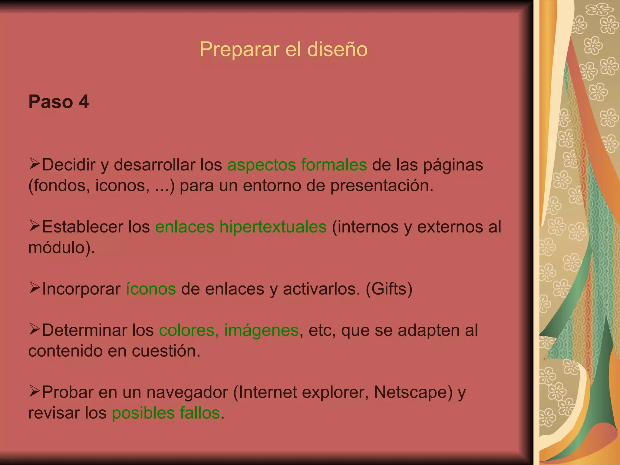 Paso 4 Decidir y desarrollar los  aspectos formales  de las páginas (fondos, iconos, ...) para un entorno de presentación.  Establecer los  enlaces hipertextuales  (internos y externos al módulo). Incorporar  íconos  de enlaces y activarlos. (Gifts) Determinar los  colores, imágenes , etc, que se adapten al contenido en cuestión. Probar en un navegador (Internet explorer, Netscape) y revisar los  posibles fallos . Preparar el diseño 