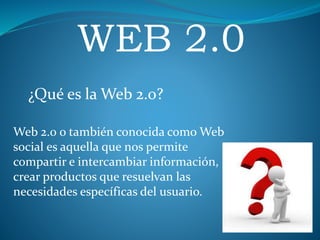 WEB 2.0
¿Qué es la Web 2.0?
Web 2.0 o también conocida como Web
social es aquella que nos permite
compartir e intercambiar información,
crear productos que resuelvan las
necesidades específicas del usuario.
 