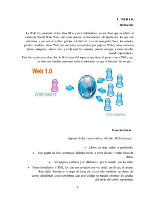 5
3. WEB 1.0.
Definición:
La Web 1.0, comenzó en los años 60`s, y en la Informática, es una frase que se refiere al
estado de World Wide Web, este es un sistema de documentos de hipertextos los que van
enlazados y que son accesibles gracias a la Internet. Con un navegador Web, los usuarios
pueden visualizar sitios Web, los que están compuestos por páginas Web y estos contienen
textos, imágenes, videos, etc., y en la cual, los usuarios pueden navegar a través de ellas
usando hiperenlaces.
Esta fue creada para describir la Web antes del impacto que tiene el punto com. (2001), que
es visto por muchas personas como el momento en que la Internet dio un giro.
Características:
Algunas de las características del sitio Web incluyen:
 Libros de visita online o guestbooks.
 Esta pagina ha sido construida dinámicamente a partir de una o varias bases de
datos.
 Son páginas estáticas y no dinámicas, por el usuario que las visita.
 Posee formularios HTML, los que son enviados por vía email, en el cual, el usuario
llena dicho formulario y luego de hacer clic es enviado mediante un cliente de
correo electrónico, con el problema que en el código se pueden observar los detalles
del envío del correo electrónico.
 