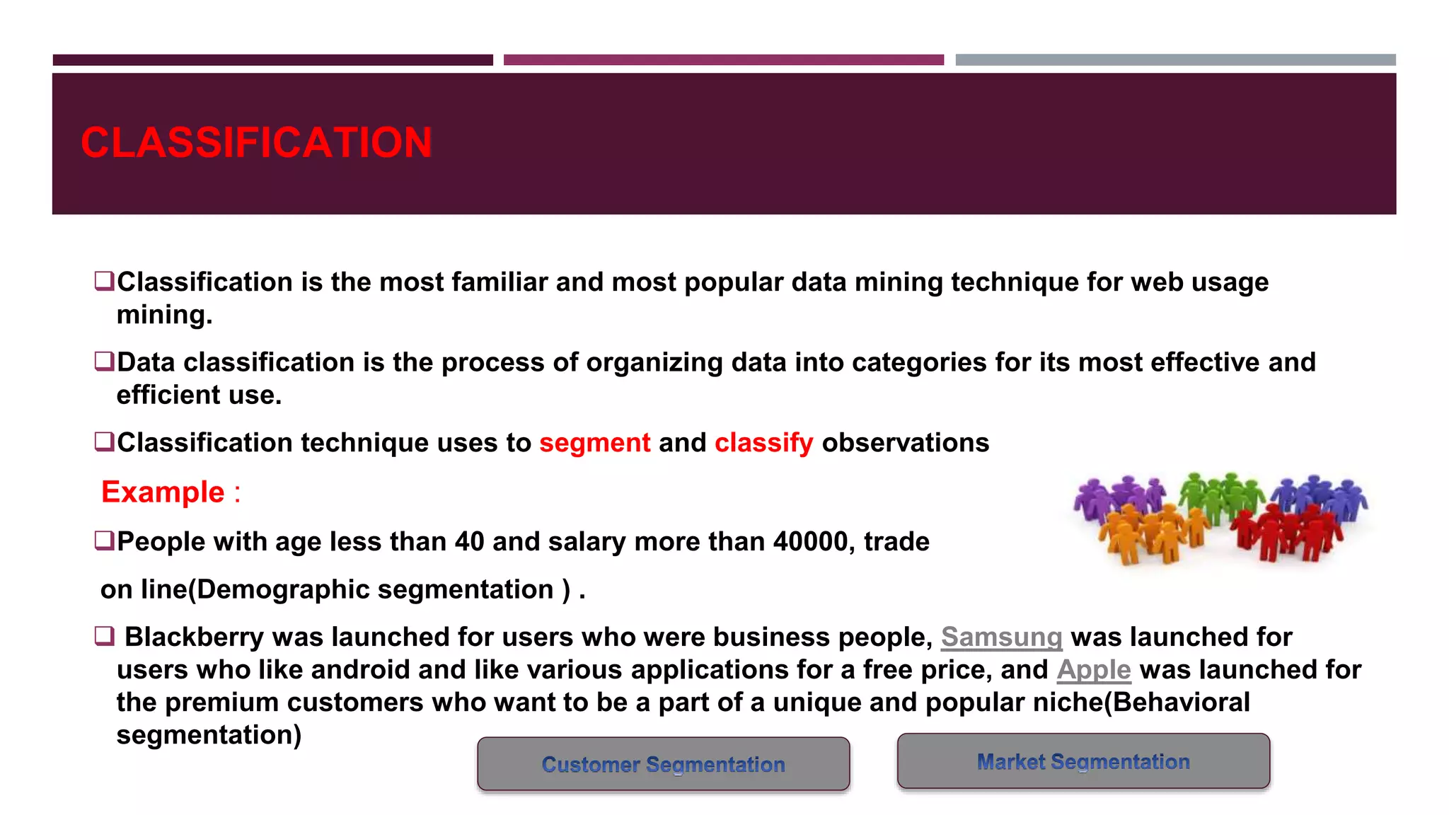 CLASSIFICATION
Classification is the most familiar and most popular data mining technique for web usage
mining.
Data classification is the process of organizing data into categories for its most effective and
efficient use.
Classification technique uses to segment and classify observations
Example :
People with age less than 40 and salary more than 40000, trade
on line(Demographic segmentation ) .
 Blackberry was launched for users who were business people, Samsung was launched for
users who like android and like various applications for a free price, and Apple was launched for
the premium customers who want to be a part of a unique and popular niche(Behavioral
segmentation)
 