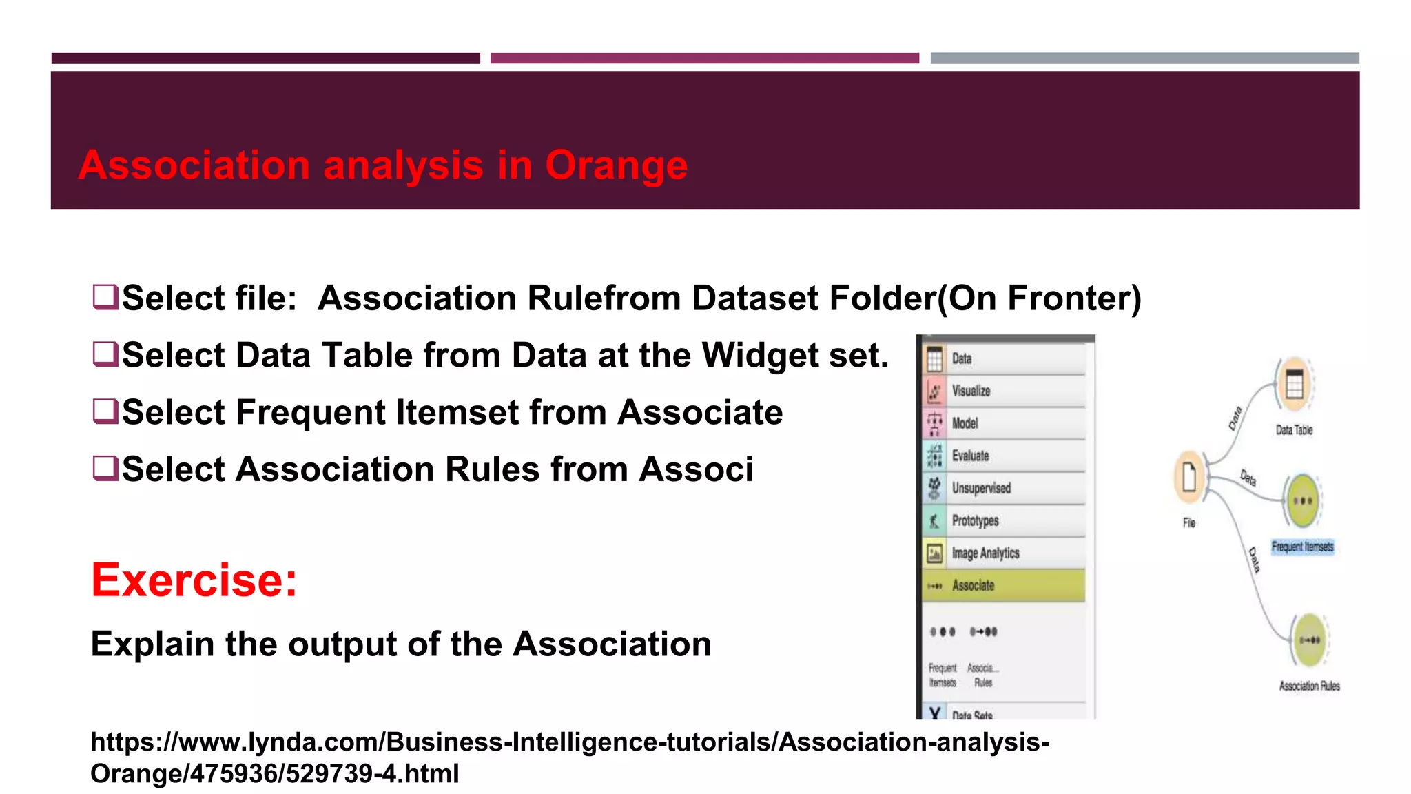 Association analysis in Orange
Select file: Association Rulefrom Dataset Folder(On Fronter)
Select Data Table from Data at the Widget set.
Select Frequent Itemset from Associate
Select Association Rules from Associ
Exercise:
Explain the output of the Association
https://www.lynda.com/Business-Intelligence-tutorials/Association-analysis-
Orange/475936/529739-4.html
 