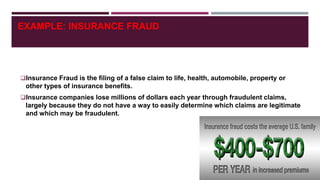 EXAMPLE: INSURANCE FRAUD
Insurance Fraud is the filing of a false claim to life, health, automobile, property or
other types of insurance benefits.
Insurance companies lose millions of dollars each year through fraudulent claims,
largely because they do not have a way to easily determine which claims are legitimate
and which may be fraudulent.
 