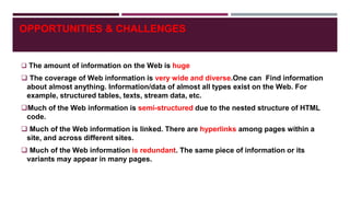 OPPORTUNITIES & CHALLENGES
 The amount of information on the Web is huge
 The coverage of Web information is very wide and diverse.One can Find information
about almost anything. Information/data of almost all types exist on the Web. For
example, structured tables, texts, stream data, etc.
Much of the Web information is semi-structured due to the nested structure of HTML
code.
 Much of the Web information is linked. There are hyperlinks among pages within a
site, and across different sites.
 Much of the Web information is redundant. The same piece of information or its
variants may appear in many pages.
 