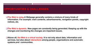 OPPORTUNITIES & CHALLENGES
The Web is noisy.A Webpage generally contains a mixture of many kinds of
information. For example: main contents, advertisements, navigation panels, copyright
notices, etc.
The Web is dynamic. New pages are constantly being generated. Keeping up with the
changes and monitoring the changes are important issues.
Above all, the Web is a virtual society. It is not only about data, information and
services, but also about interactions among people, organizations and automatic
systems,and communities.
 