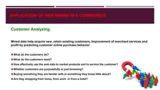 APPLICATION OF WEB MINING IN E-COMMERECE
Customer Analyzing
Mined data help acquire new, retain existing customers, Improvement of merchant services and
profit by predicting customer online purchase behavior
◼What do the customers do?
◼What do the customers want?
◼How effectively use the web data to market products and to service the customer?
◼Whether customers are purposefully or just browsing?
◼Buying something they are familer with or something they know little about?
◼Are they shopping from home, from work or from a hotel?
 