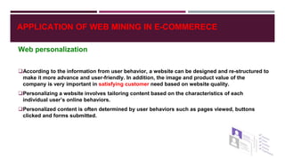 Web personalization
According to the information from user behavior, a website can be designed and re-structured to
make it more advance and user-friendly. In addition, the image and product value of the
company is very important in satisfying customer need based on website quality.
Personalizing a website involves tailoring content based on the characteristics of each
individual user’s online behaviors.
Personalized content is often determined by user behaviors such as pages viewed, buttons
clicked and forms submitted.
APPLICATION OF WEB MINING IN E-COMMERECE
 