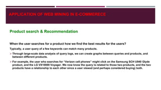 Product search & Recommendation
When the user searches for a product how we find the best results for the users?
Typically, a user query of a few keywords can match many products.
 Through large-scale data analysis of query logs, we can create graphs between queries and products, and
between different products.
 For example, the user who searches for “Verizon cell phones” might click on the Samsung SCH U940 Glyde
product, and the LG VX10000 Voyager. We now know the query is related to those two products, and the two
products have a relationship to each other since a user viewed (and perhaps considered buying) both.
APPLICATION OF WEB MINING IN E-COMMERECE
 