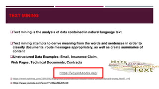 TEXT MINING
Text mining is the analysis of data contained in natural language text
Text mining attempts to derive meaning from the words and sentences in order to
classify documents, route messages appropriately, as well as create summaries of
content
Unstructured Data Examples: Email, Insurance Claim,
Web Pages, Technical Documents, Contracts
 https://www.nytimes.com/2016/09/24/us/politics/presidential-debate-hillary-clinton-donald-trump.html?_r=0
 https://www.youtube.com/watch?v=Ozo2QuCKml0
https://voyant-tools.org/
 