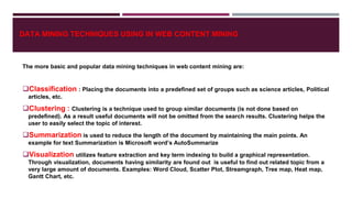 DATA MINING TECHNIQUES USING IN WEB CONTENT MINING
The more basic and popular data mining techniques in web content mining are:
Classification : Placing the documents into a predefined set of groups such as science articles, Political
articles, etc.
Clustering : Clustering is a technique used to group similar documents (is not done based on
predefined). As a result useful documents will not be omitted from the search results. Clustering helps the
user to easily select the topic of interest.
Summarization is used to reduce the length of the document by maintaining the main points. An
example for text Summarization is Microsoft word’s AutoSummarize
Visualization utilizes feature extraction and key term indexing to build a graphical representation.
Through visualization, documents having similarity are found out is useful to find out related topic from a
very large amount of documents. Examples: Word Cloud, Scatter Plot, Streamgraph, Tree map, Heat map,
Gantt Chart, etc.
 