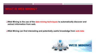 WHAT IS WEB MINING?
Web Mining is the use of the data mining techniques to automatically discover and
extract information from web.
Web Mining can find interesting and potentially useful knowledge from web data
 