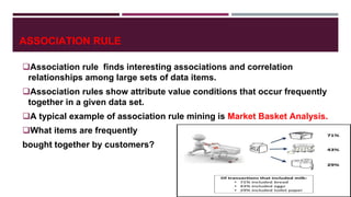 ASSOCIATION RULE
Association rule finds interesting associations and correlation
relationships among large sets of data items.
Association rules show attribute value conditions that occur frequently
together in a given data set.
A typical example of association rule mining is Market Basket Analysis.
What items are frequently
bought together by customers?
 