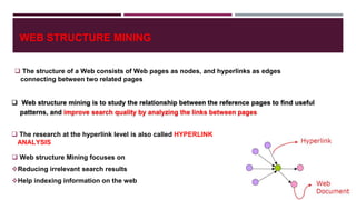 WEB STRUCTURE MINING
 The structure of a Web consists of Web pages as nodes, and hyperlinks as edges
connecting between two related pages
 The research at the hyperlink level is also called HYPERLINK
ANALYSIS
 Web structure mining is to study the relationship between the reference pages to find useful
patterns, and improve search quality by analyzing the links between pages
 Web structure Mining focuses on
Reducing irrelevant search results
Help indexing information on the web
 