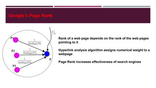 Google’s Page Rank
Rank of a web page depends on the rank of the web pages
pointing to it
Hyperlink analysis algorithm assigns numerical weight to a
webpage
Page Rank increases effectiveness of search engines
To Climb to The Top of Google Search
 