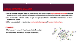 SOCIAL NETWORK ANALYSIS
Social network analysis [SNA] is the mapping and measuring of relationships and flows between
people, groups, organizations, computers, and other connected information/knowledge entities.
The nodes in the network are the people and groups while the links show relationships or flows
between the nodes.
 SNA provides both a visual and a mathematical analysis of human relationships.
EXAMPLE:
Who knows whom and who shares what information
and knowledge with whom through what media.
 