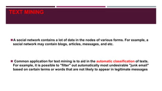 TEXT MINING
◼A social network contains a lot of data in the nodes of various forms. For example, a
social network may contain blogs, articles, messages, and etc.
◼ Common application for text mining is to aid in the automatic classification of texts.
For example, it is possible to "filter" out automatically most undesirable "junk email"
based on certain terms or words that are not likely to appear in legitimate messages
 