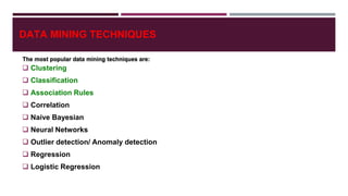 DATA MINING TECHNIQUES
 Clustering
 Classification
 Association Rules
 Correlation
 Naive Bayesian
 Neural Networks
 Outlier detection/ Anomaly detection
 Regression
 Logistic Regression
The most popular data mining techniques are:
 