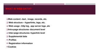 WHAT IS WEB DATA?
Web content –text , image, records, etc.
 Web structure – hyperlinks, tags, etc.
 Web usage –http log , app server logs ,etc
Intra-page structures- document level
 Inter-page structures- hyperlink level
 Supplemental data
 Profiles
 Registration information
Cookies
 