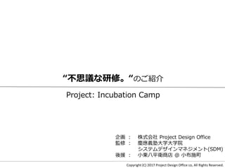 Copyright (C) 2017 Project Design Office co, All Rights Reserved.
“不思議な研修。“のご紹介
Project: Incubation Camp
企画 ： 株式会社 Project Design Office
監修 ： 慶應義塾大学大学院
システムデザインマネジメント(SDM)
後援 ： 小栗八平衛商店 ＠ 小布施町
 