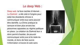Le deep Web :
Deep web :la face cachée d’internet…
Le Darknet : a été créé à l’origine pour
aider les dissidents chinois à
communiquer entre eux sans pouvoir
être identifié. La Chine pratique la
censure et bien plus envers les
personnes opposées au régime politique
en place. La création du Darknet leur a
donc permit d’exister, de pouvoir
communiquer entre eux et le reste du
monde, et donc de faire suivre
l’information à travers le web sans
 