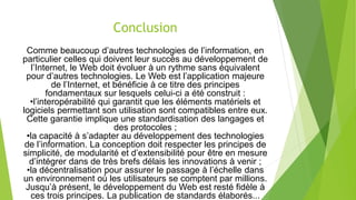 Conclusion
Comme beaucoup d’autres technologies de l’information, en
particulier celles qui doivent leur succès au développement de
l’Internet, le Web doit évoluer à un rythme sans équivalent
pour d’autres technologies. Le Web est l’application majeure
de l’Internet, et bénéficie à ce titre des principes
fondamentaux sur lesquels celui-ci a été construit :
•l’interopérabilité qui garantit que les éléments matériels et
logiciels permettant son utilisation sont compatibles entre eux.
Cette garantie implique une standardisation des langages et
des protocoles ;
•la capacité à s’adapter au développement des technologies
de l’information. La conception doit respecter les principes de
simplicité, de modularité et d’extensibilité pour être en mesure
d’intégrer dans de très brefs délais les innovations à venir ;
•la décentralisation pour assurer le passage à l’échelle dans
un environnement où les utilisateurs se comptent par millions.
Jusqu’à présent, le développement du Web est resté fidèle à
ces trois principes. La publication de standards élaborés...
 