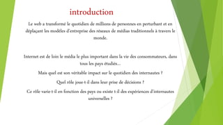 introduction
Le web a transformé le quotidien de millions de personnes en perturbant et en
déplaçant les modèles d’entreprise des réseaux de médias traditionnels à travers le
monde.
Internet est de loin le média le plus important dans la vie des consommateurs, dans
tous les pays étudiés…
Mais quel est son véritable impact sur le quotidien des internautes ?
Quel rôle joue-t-il dans leur prise de décisions ?
Ce rôle varie-t-il en fonction des pays ou existe t-il des expériences d’internautes
universelles ?
 