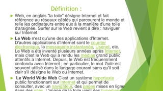Définition :
 Web, en anglais "la toile" désigne Internet et fait
référence au réseaux câblés qui parcourent le monde et
relie les ordinateurs entre eux à la manière d'une toile
d'araignée. Surfer sur le Web revient à dire : naviguer
sur Internet
 Le Web n'est qu'une des applications d'Internet.
D'autres applications d'Internet sont le courrier
électronique, la messagerie instantanée, Usenet, etc.
Le Web a été inventé plusieurs années après Internet,
mais c'est le Web qui a rendu les médias grand public
attentifs à Internet. Depuis, le Web est fréquemment
confondu avec Internet ; en particulier, le mot Toile est
souvent utilisé dans le langage courant sans qu'il soit
clair s'il désigne le Web ou Internet.
 Le World Wide Web C'est un système hypertexte
public fonctionnant sur Internet et qui permet de
consulter, avec un navigateur, des pages mises en ligne
 