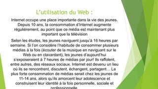L’utilisation du Web :
Internet occupe une place importante dans la vie des jeunes.
Depuis 10 ans, la consommation d’Internet augmente
régulièrement, au point que ce média est maintenant plus
important que la télévision
Selon les études, les jeunes naviguent jusqu’à 16 heures par
semaine. Si l’on considère l’habitude de consommer plusieurs
médias à la fois (écouter de la musique en naviguant sur le
Web ou en clavardant), les jeunes d’aujourd’hui
s’exposeraient à 7 heures de médias par jour! Ils raffolent,
entre autres, des réseaux sociaux. Internet est devenu un lieu
où ils se rencontrent, discutent, échangent, partagent… La
plus forte consommation de médias serait chez les jeunes de
11-14 ans, alors qu’ils amorcent leur adolescence et
construisent leur identité à la fois personnelle, sociale et
 