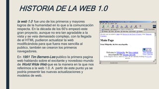 HISTORIA DE LA WEB 1.0
la web 1.0 fue uno de los primeros y mayores
logros de la humanidad en lo que a la comunicación
respecta. En la década de los 60’s empezó este
gran proyecto, aunque no era tan agradable a la
vista y se veía demasiado complejo, con la llegada
de el HTML pudieron actualizar la web
modificándola para que fuera mas sencilla al
publico, también se crearon los primeros
navegadores.
En 1991 Tim Berners-Lee publico la primera pagina
web hablando sobre el excitante y novedoso mundo
de World Wide Web que es la manera en la que nos
referimos a la web 1.0. A partir de este punto ya se
podría presentir las nuevas actualizaciones y
modelos de web.
 