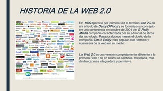 HISTORIA DE LA WEB 2.0
En 1999 apareció por primera vez el termino web 2.0 en
un articulo de Darcy DiNucci y se formalizo su concepto
en una conferencia en octubre de 2004 de O’ Reilly
Media compañía caracterizada por su editorial de libros
de tecnología. Pasado algunos meses el dueño de la
compañía Tim O ’Reilly hizo popular este termino y
nueva era de la web en su medio.
La Web 2.0 es una versión completamente diferente a la
primera (web 1.0) en todos los sentidos, mejorada, mas
dinámica, mas integradora y permisiva.
 