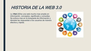 HISTORIA DE LA WEB 3.0
La Web 3.0 es una web mucho mas amplia en
información, conceptos, significado y consultas.
Se enfoca mas en la búsqueda de información y
dándole las respuestas a los usuarios de manera
efectiva y rápida.
 
