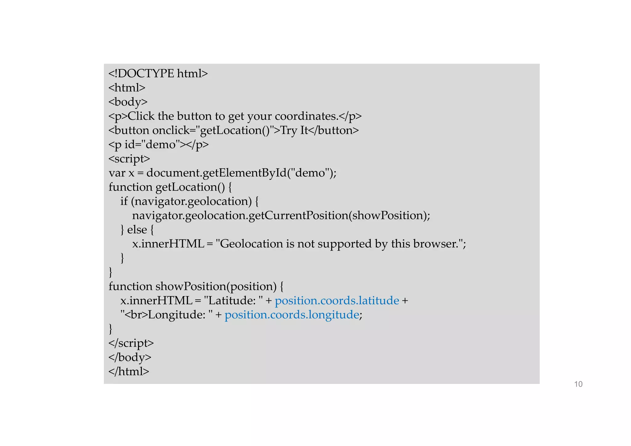 10
<!DOCTYPE html>
<html>
<body>
<p>Click the button to get your coordinates.</p>
<button onclick="getLocation()">Try It</button>
<p id="demo"></p>
<script>
var x = document.getElementById("demo");
function getLocation() {
if (navigator.geolocation) {
navigator.geolocation.getCurrentPosition(showPosition);
} else {
x.innerHTML = "Geolocation is not supported by this browser.";
}
}
function showPosition(position) {
x.innerHTML = "Latitude: " + position.coords.latitude +
"<br>Longitude: " + position.coords.longitude;
}
</script>
</body>
</html>
 