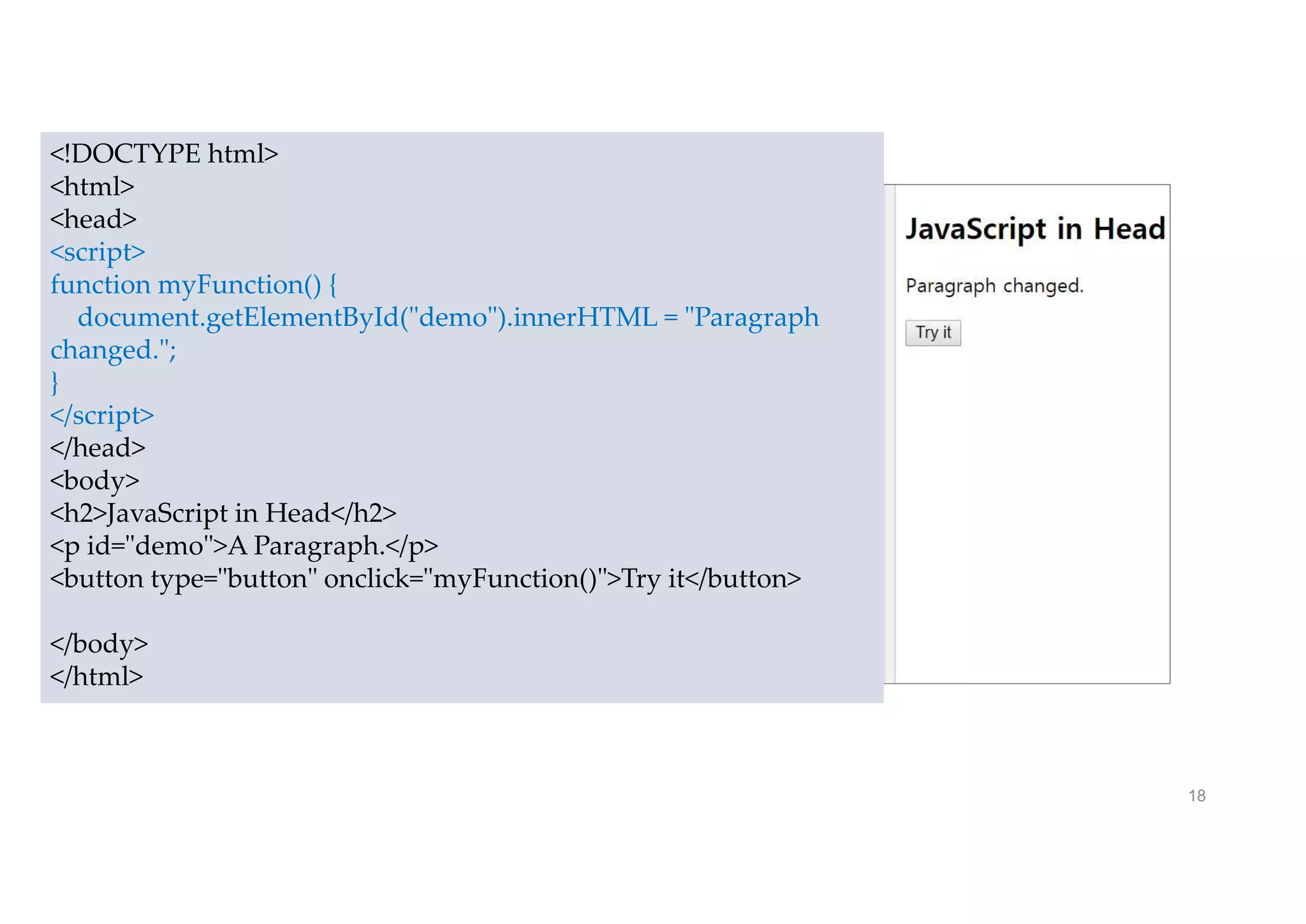 18
<!DOCTYPE html>
<html>
<head>
<script>
function myFunction() {
document.getElementById("demo").innerHTML = "Paragraph
changed.";
}
</script>
</head>
<body>
<h2>JavaScript in Head</h2>
<p id="demo">A Paragraph.</p>
<button type="button" onclick="myFunction()">Try it</button>
</body>
</html>
 