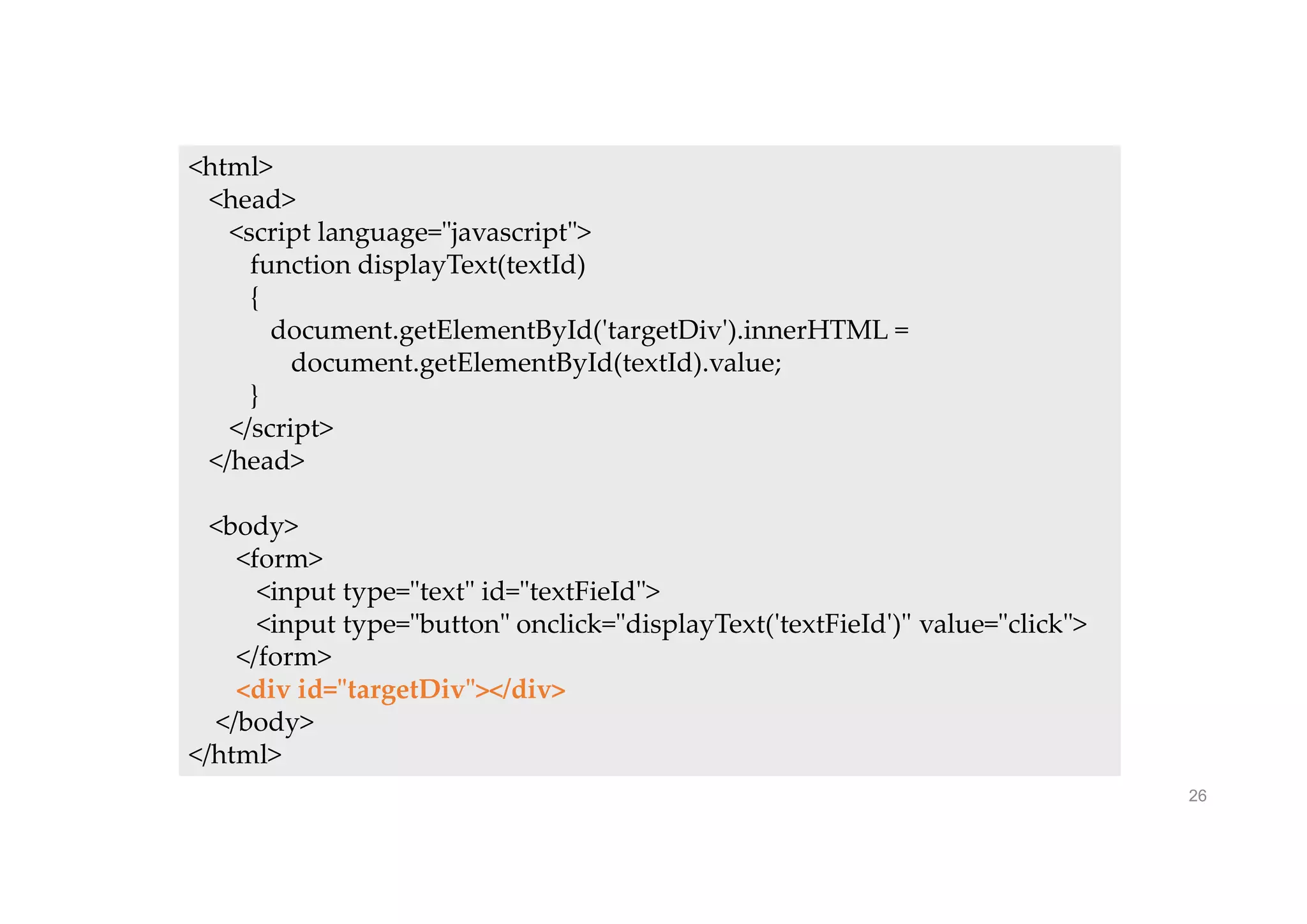 26
<html>
<head>
<script language="javascript">
function displayText(textId)
{
document.getElementById('targetDiv').innerHTML =
document.getElementById(textId).value;
}
</script>
</head>
<body>
<form>
<input type="text" id="textFieId">
<input type="button" onclick="displayText('textFieId')" value="click">
</form>
<div id="targetDiv"></div>
</body>
</html>
 