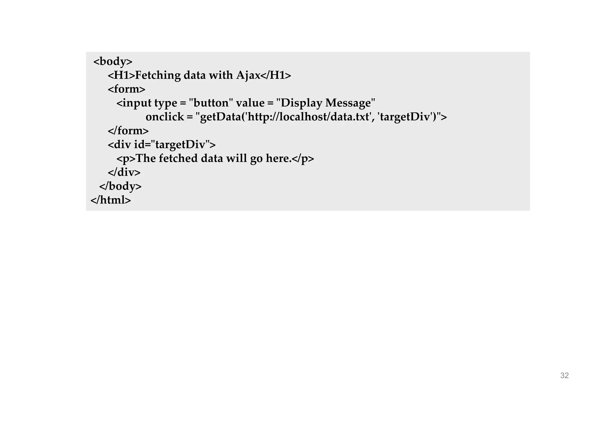 32
<body>
<H1>Fetching data with Ajax</H1>
<form>
<input type = "button" value = "Display Message"
onclick = "getData('http://localhost/data.txt', 'targetDiv')">
</form>
<div id="targetDiv">
<p>The fetched data will go here.</p>
</div>
</body>
</html>
 