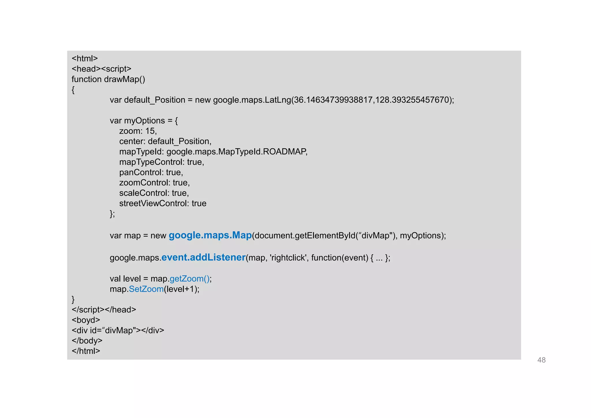 48
<html>
<head><script>
function drawMap()
{
var default_Position = new google.maps.LatLng(36.14634739938817,128.393255457670);
var myOptions = {
zoom: 15,
center: default_Position,
mapTypeId: google.maps.MapTypeId.ROADMAP,
mapTypeControl: true,
panControl: true,
zoomControl: true,
scaleControl: true,
streetViewControl: true
};
var map = new google.maps.Map(document.getElementById(“divMap"), myOptions);
google.maps.event.addListener(map, 'rightclick', function(event) { ... };
val level = map.getZoom();
map.SetZoom(level+1);
}
</script></head>
<boyd>
<div id=“divMap"></div>
</body>
</html>
 
