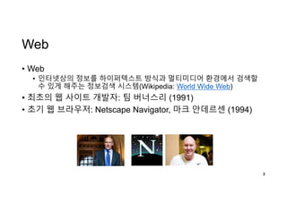 Web
• Web
• 인터넷상의 정보를 하이퍼텍스트 방식과 멀티미디어 환경에서 검색할
수 있게 해주는 정보검색 시스템(Wikipedia: World Wide Web)
• 최초의 웹 사이트 개발자: 팀 버너스리 (1991)
• 초기 웹 브라우저: Netscape Navigator, 마크 안데르센 (1994)
2
 