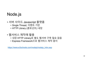 Node.js
• 서버 사이드 Javascript 플랫폼
• Single Thread, 이벤트 기반
• HTTP Library (콤포넌트) 내장
• 웹서비스 제작에 활용
• 내장 HTTP Library로 별도 웹서버 구축 필요 없음
• Express Framework으로 웹서비스 제작 용이
51
https://www.w3schools.com/nodejs/nodejs_intro.asp
 