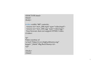 9
<!DOCTYPE html>
<html>
<body>
<video width="400" controls>
<source src="mov_bbb.mp4" type="video/mp4">
<source src="mov_bbb.ogg" type="video/ogg">
Your browser does not support HTML5 video.
</video>
<p>
Video courtesy of
<a href="https://www.bigbuckbunny.org/"
target="_blank">Big Buck Bunny</a>.
</p>
</body>
</html>
 