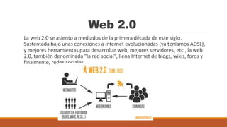 Web 2.0
La web 2.0 se asiento a mediados de la primera década de este siglo.
Sustentada bajo unas conexiones a internet evolucionadas (ya teníamos ADSL),
y mejores herramientas para desarrollar web, mejores servidores, etc., la web
2.0, también denominada "la red social", llena Internet de blogs, wikis, foros y
finalmente, redes sociales
 