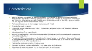 Características
 Web 1.0 se refiere a un estado de la World Wide Web, Es en general un término usado para describir la
Web antes del impacto de la “fiebre punto com” en el 2001, que es visto por muchos como el momento en
que el internet dio un giro el concepto Web 1.0 surgió simultáneamente al de Web 2.0, y se usa en relación
con este segundo término para comparar ambos
 Páginas estáticas en vez de dinámicas por el usuario que la visita3
 El uso de framesets o marcos.
 Extensiones propias del HTML como <blink> y <marquee>, etiquetas introducidas durante la guerra de
navegadores web.
 Libros de visitas en línea o guestbooks
 Botones GIF, casi siempre a una resolución típica de 88x31 píxeles en tamaño promocionando navegadores
web u otros productos.4
 Formularios HTML enviados vía correo electrónico. Un usuario llenaba un formulario y después de hacer clic
se enviaba a través de un cliente de correo electrónico, con el problema que en el código se podía observar
los detalles del envío del correo electrónico.5
 No se podían añadir comentarios ni nada parecido
 Todas sus páginas se creaban de forma fija y muy pocas veces se actualizaban.
 No se trata de una nueva versión, sino de una nueva forma de ver las cosas.
 