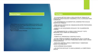 - Desconfianza que se genera ante la falta de comunicación entre
el profesor y los alumnos, sobre todo en el proceso de evaluación
del aprendizaje del alumno.
- Eliminación de la interacción social física. Requiere equipos y
recursos técnicos.
- Más comodidad menos intimidad.
- ES UN BUEN MÉTODO PARA LA REALIZACIÓN DE TRABAJOS DE
CREACIÓN, INVESTIGACIÓN Y DESARROLLO DE LA CAPACIDAD PARA
COMUNICAR.
- LAS HERRAMIENTAS COLABORATIVAS, GENERAN POR SI SOLAS
EQUIPOS DE TRABAJO.
- ABRE NUEVOS ESPACIOS DE COMUNICACIÓN ENTRE PROFESORES,
ALUMNOS, FAMILIAS,..
- AUMENTA LAS CAPACIDADES SOCIALES Y DE COLABORACIÓN
HUMANA.
- LAS HERRAMIENTAS DE LA WEB 2.0 SON “FÁCILES” Y ESTO
REQUIERE POCO TIEMPO DE APRENDIZAJE.
- ES DIVERTIDO.
- FOMENTA EL APRENDIZAJE CONSTRUCTIVISTA.
- ES UNA FORMA DE ROMPER LOS MUROS DEL AULA. LO QUE SE
HACE EN CLASE SE CONTINÚA TRABAJANDO DESDE CASA O DESDE
OTROS ESPACIOS.
- PUBLICAR, SABERSE LEÍDO/A, COMENTADO/A Y OBSERVADO
RESULTA ESTIMULANTE.
- NO SE APRENDE ESCUCHANDO.
- LOS “NATIVOS DIGITALES” YA HAN ALCANZADO LA COMPETENCIA
DIGITAL.
VentajasDesventajas
 