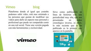 Vimeo blog
Plataforma donde al igual que youtube
podemos subir vides, está mas orientado a
las personos que gustan de modificar sus
videos para darle un aspecto mas personal y
profesional que puede ser compartido como
en una red social. Tiene una versión pagada
con más herramientas y exclusividad.
Sirve como publicación en
línea de historias con una
periodicidad muy alta, que son
presentadas en orden
cronológico inverso, es decir,
lo más reciente que se ha
publicado es lo primero que
aparece en la pantalla.
 