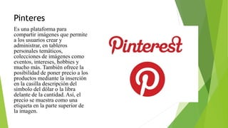 Pinteres
Es una plataforma para
compartir imágenes que permite
a los usuarios crear y
administrar, en tableros
personales temáticos,
colecciones de imágenes como
eventos, intereses, hobbies y
mucho más. También ofrece la
posibilidad de poner precio a los
productos mediante la inserción
en la casilla descripción del
símbolo del dólar o la libra
delante de la cantidad. Así, el
precio se muestra como una
etiqueta en la parte superior de
la imagen.
 
