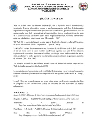 UNIVERSIDAD TÉCNICA DE MACHALA
UNIDAD ACADEMICA DE CIENCIAS EMPRESARIALES
CARRERA ADMINISTRACIÓN DE EMPRESAS
TRABAJO CAE
¿QUÉ ES LA WEB 2.0?
Web 2.0 es una forma de entender Internet que, con la ayuda de nuevas herramientas y
tecnologías de corte informático, promueve que la organización y el flujo de información
dependan del comportamiento de las personas que acceden a ella, permitiéndose no sólo un
acceso mucho más fácil y centralizado a los contenidos, sino su propia participación tanto
en la clasificación de los mismos como en su propia construcción, mediante herramientas
cada vez más fáciles e intuitivas de usar. (Herrnandez , 2007)
"El Web 2.0 es acerca de la gente y crear a partir de ellos […] es aprovechar el Web como
tal, darle herramientas útiles a las personas…" (Arcos, 2005)
La Web 2.0 consiste fundamentalmente en el cambio de rol del usuario de la Red, que pasa
de ser un mero lector a lector-escritor. Desde hace algunos años uno de los máximos
exponentes de este nuevo formato son los blogs o weblogs, y más recientemente los wikis,
sitios colaborativos en los que se va construyendo conocimiento con la aportación de miles
de usuarios. (Ruiz Rey, 2005)
"Se refiere a la transición percibida de Internet desde las Webs tradicionales a aplicaciones
Web destinadas a usuarios". (Delgado, 2018)
La esencia de estas herramientas es la posibilidad de interactuar con el resto de los usuarios
o aportar contenido que enriquezca la experiencia de navegación. (Perez Porto & Gardey ,
2010)
La web 2.0 es una herramienta que nos ayuda a interactuar con diferentes usuarios, facilitan
el compartir de una información, donde se convierte en una plataforma de trabajo
colaborativo.
BIBLIOGRAFÍA
Arcos, E. (2005). Obtenido de http://www.nosolousabilidad.com/articulos/web20.htm
Delgado, H. (14 de 11 de 2018). Obtenido de https://disenowebakus.net/la-web-2.php
Herrnandez , P. (2007). Obtenido de
http://www.nosolousabilidad.com/articulos/web20.htm
Perez Porto , J., & Gardey , A. (2010). Obtenido de https://definicion.de/web-2-0/
Ruiz Rey, F. (2005). Obtenido de
http://dim.pangea.org/revistaDIM13/Articulos/pacoruiz.pdf
 