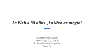 La Web a 30 años: ¡La Web es magia!
Ivanet Mariani Colón
Informática 103- sec 3
Universidad del Sagrado
Corazón
 