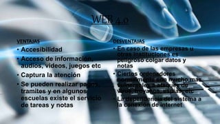 WEB 4.0
VENTAJAS
• Accesibilidad
• Acceso de información,
audios, videos, juegos etc
• Captura la atención
• Se pueden realizar pagos,
tramites y en algunos
escuelas existe el servicio
de tareas y notas
DESVENTAJAS
• En caso de las empresas u
otras instituciones es
peligroso colgar datos y
notas
• Ciertos ordenadores
normalmente son mucho mas
vulnerables a ataques de
virus, troyanos, espías, etc
• La dependencia del sistema a
la conexión de internet
 