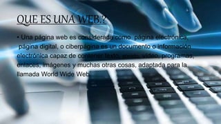 QUE ES UNA WEB.?
• Una página web es considerada como página electrónica,
página digital, o ciberpágina es un documento o información
electrónica capaz de contener texto, sonido, vídeo, programas,
enlaces, imágenes y muchas otras cosas, adaptada para la
llamada World Wide Web.
 